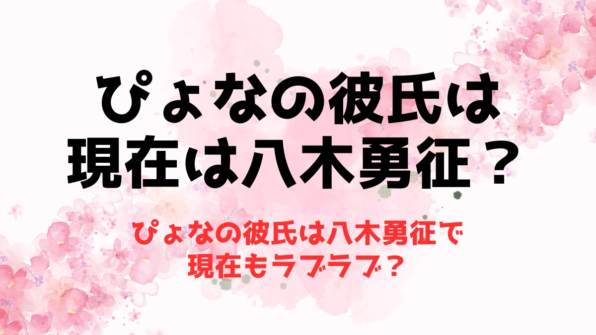 ぴょなの彼氏は八木勇征で現在もラブラブ？歴代彼氏に元彼との熱愛もチェック