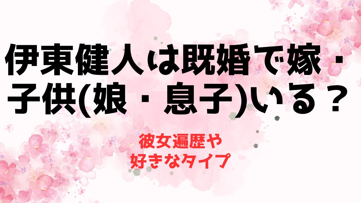 伊東健人は既婚で嫁・子供(娘・息子)いる？彼女遍歴や好きなタイプ