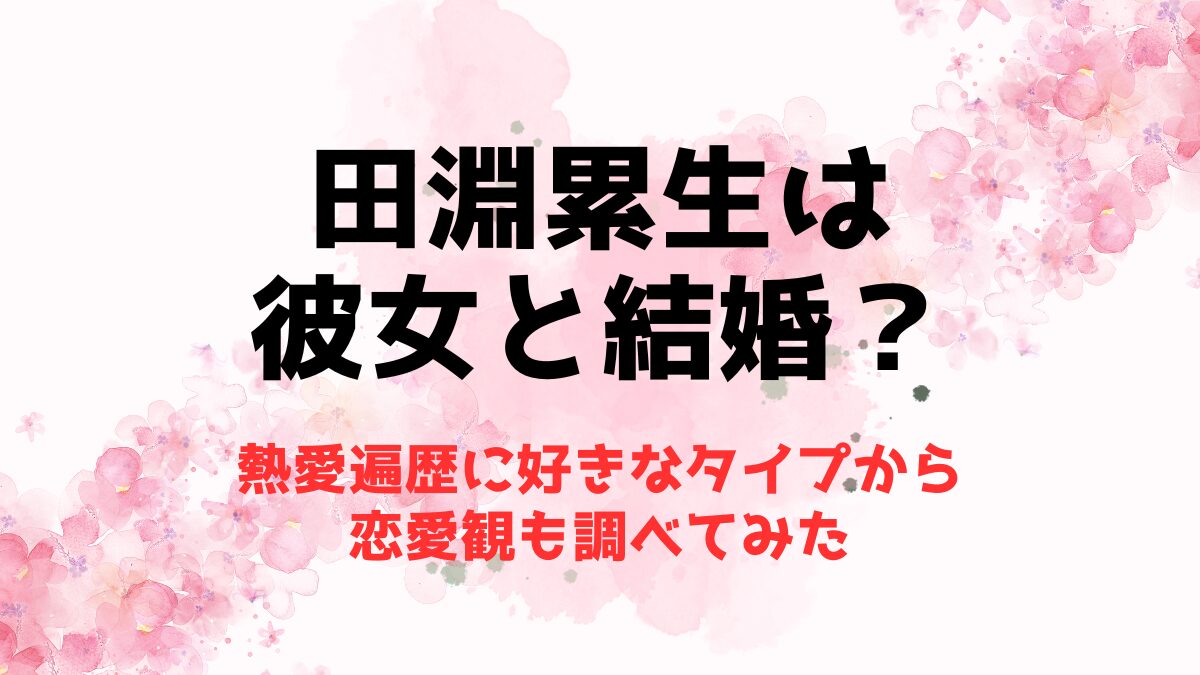 田淵累生は彼女と結婚？熱愛遍歴に好きなタイプから恋愛観も調べてみた