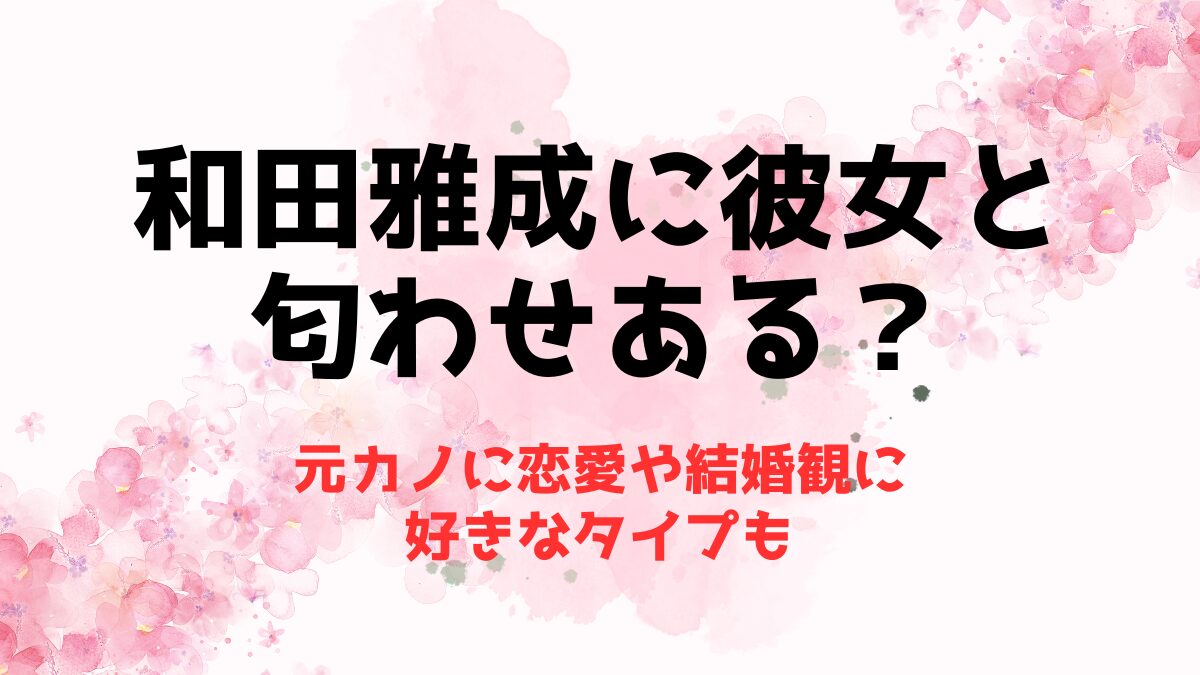 和田雅成に彼女と匂わせある？元カノに恋愛や結婚観に好きなタイプも