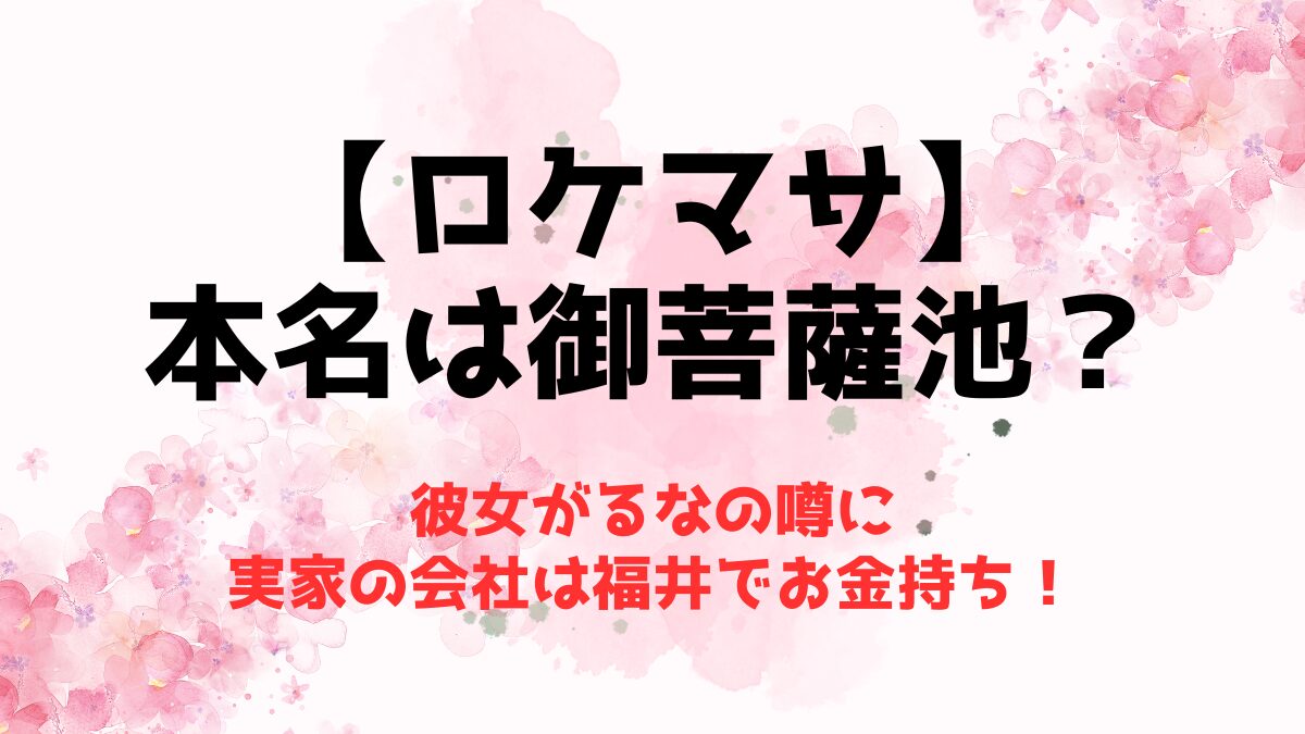 【ロケマサ】本名は御菩薩池？彼女がるなの噂に実家の会社は福井でお金持ち！