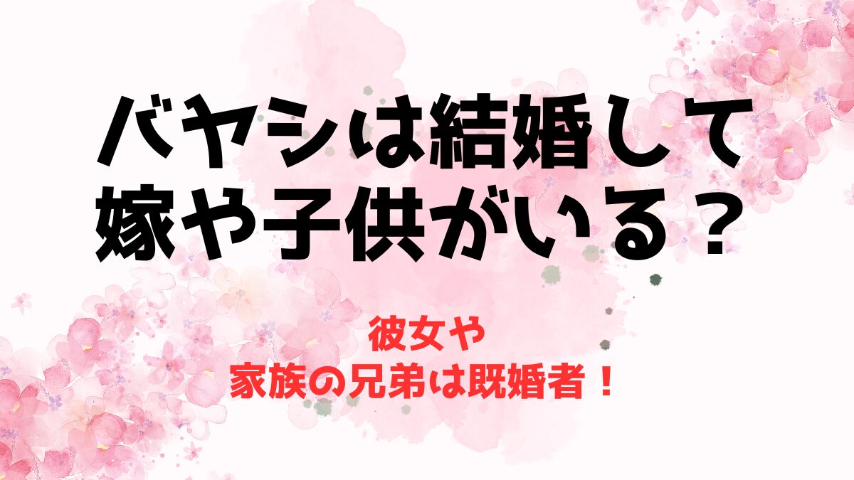 バヤシは結婚して嫁や子供がいる？彼女や家族の兄弟は既婚者！