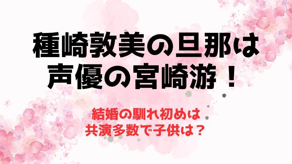 種崎敦美の旦那は声優の宮崎游！結婚の馴れ初めは共演多数で子供は？