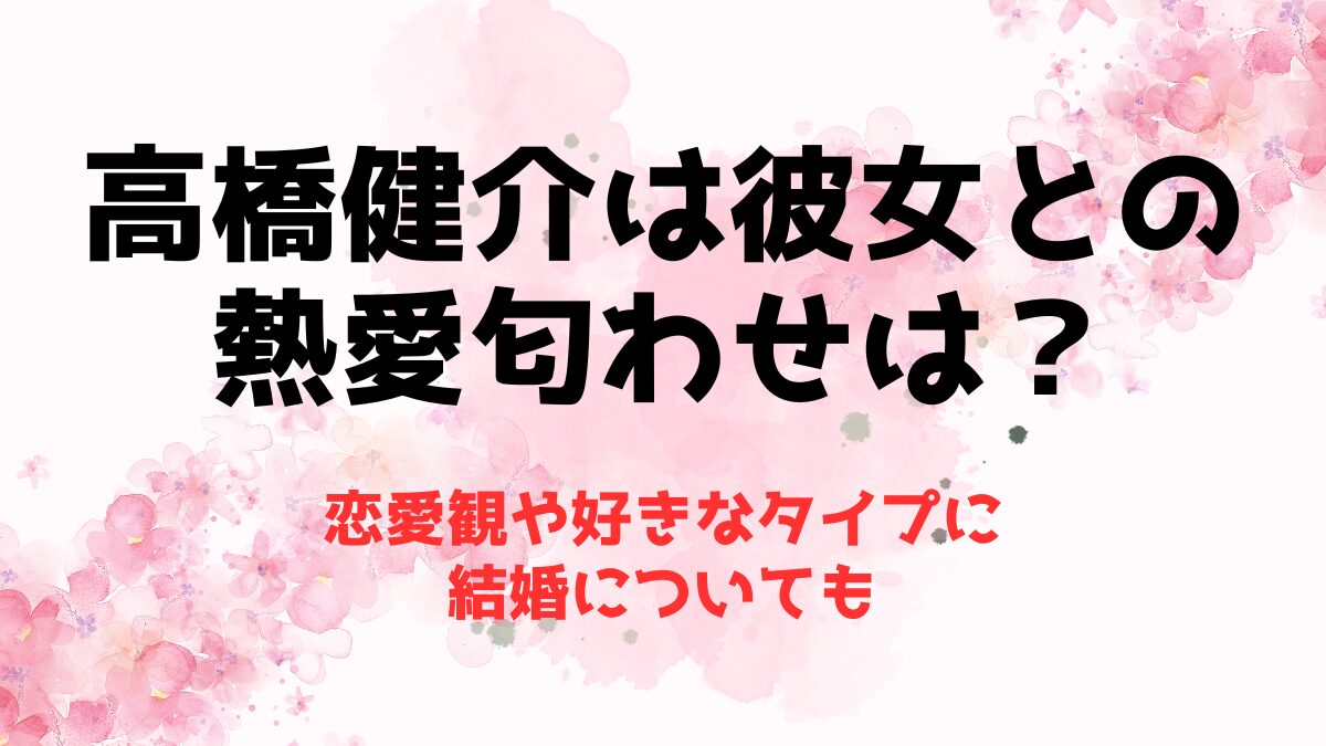 高橋健介は彼女との熱愛匂わせは？恋愛観や好きなタイプに結婚についても