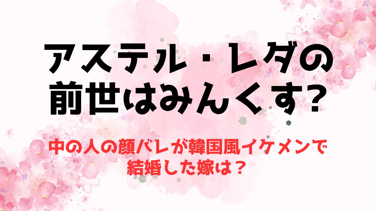 アステル・レダの前世はみんくす！中の人の顔バレが韓国風イケメンで結婚した嫁は？